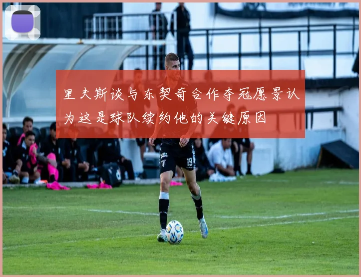 里夫斯谈与东契奇合作夺冠愿景认为这是球队续约他的关键原因