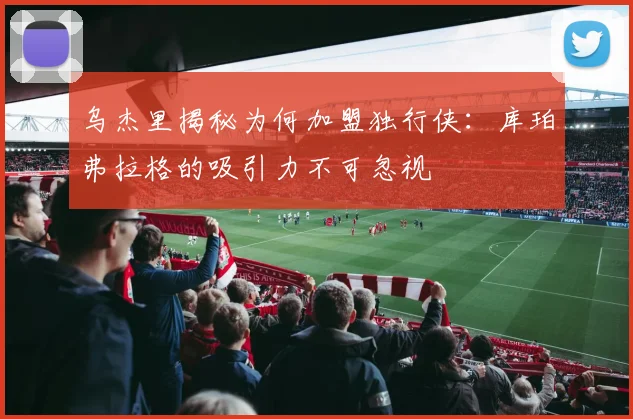 乌杰里揭秘为何加盟独行侠：库珀弗拉格的吸引力不可忽视