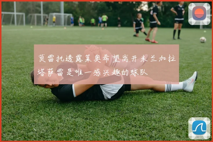 莫雷托透露莱奥希望离开米兰加拉塔萨雷是唯一感兴趣的球队