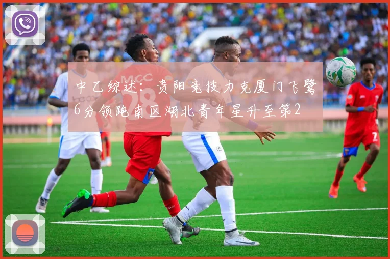 中乙综述：贵阳竞技力克厦门飞鹭6分领跑南区湖北青年星升至第2