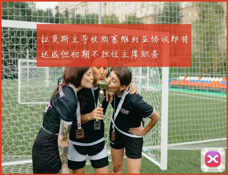 拉莫斯主导收购塞维利亚协议即将达成但初期不担任主席职务