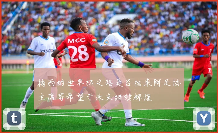 梅西的世界杯之路是否结束阿足协主席寄希望于未来继续辉煌