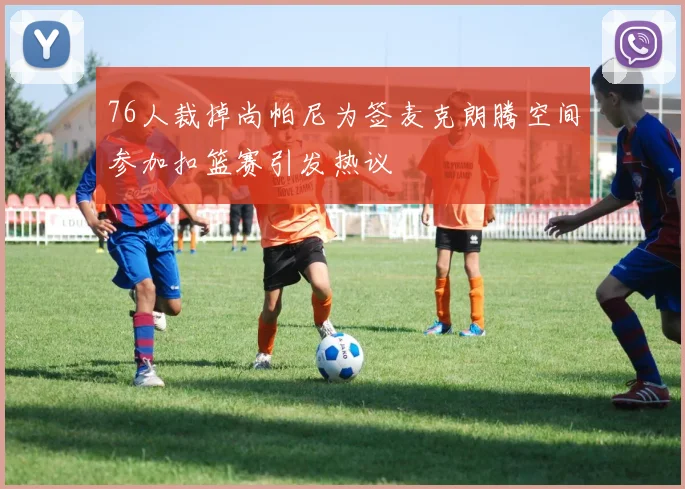 76人裁掉尚帕尼为签麦克朗腾空间参加扣篮赛引发热议