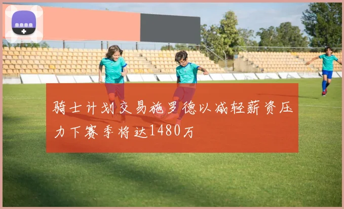 骑士计划交易施罗德以减轻薪资压力下赛季将达1480万