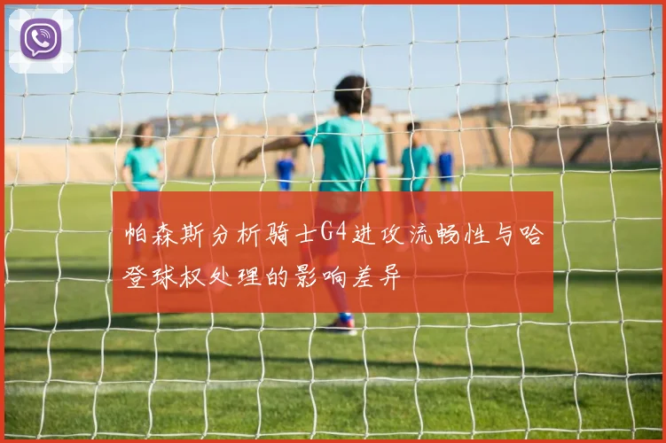 帕森斯分析骑士G4进攻流畅性与哈登球权处理的影响差异