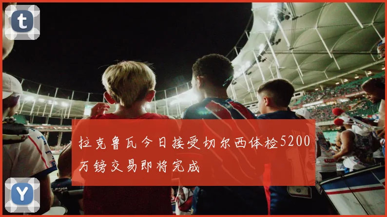 拉克鲁瓦今日接受切尔西体检5200万镑交易即将完成