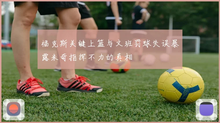 福克斯关键上篮与文班罚球失误暴露米奇指挥不力的真相