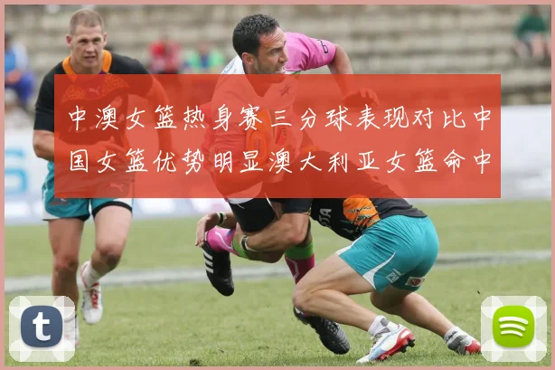 中澳女篮热身赛三分球表现对比中国女篮优势明显澳大利亚女篮命中率低下