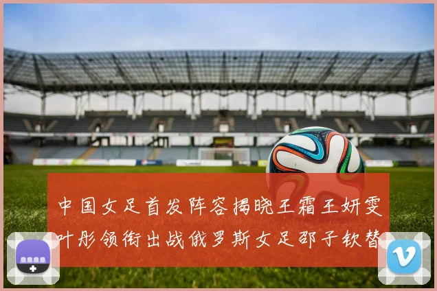 中国女足首发阵容揭晓王霜王妍雯叶彤领衔出战俄罗斯女足邵子钦替补待命