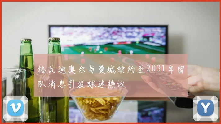 格瓦迪奥尔与曼城续约至2031年留队消息引发球迷热议