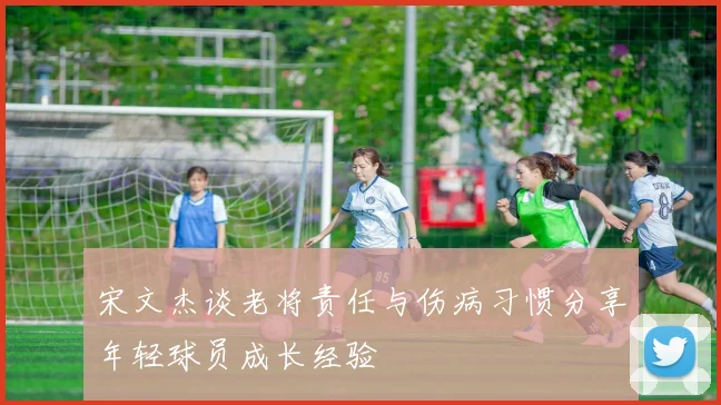宋文杰谈老将责任与伤病习惯分享年轻球员成长经验