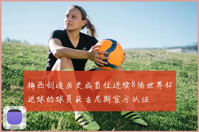 梅西创造历史成首位连续8场世界杯进球的球员获吉尼斯官方认证