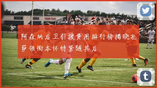 阿森纳后卫引援费用排行榜揭晓孔萨领衔本怀特紧随其后
