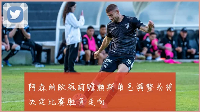 阿森纳欧冠前瞻赖斯角色调整或将决定比赛胜负走向