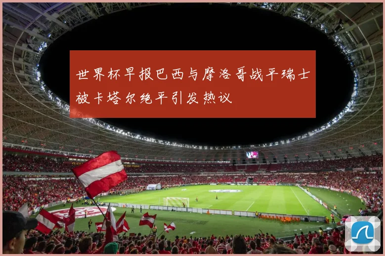 世界杯早报巴西与摩洛哥战平瑞士被卡塔尔绝平引发热议