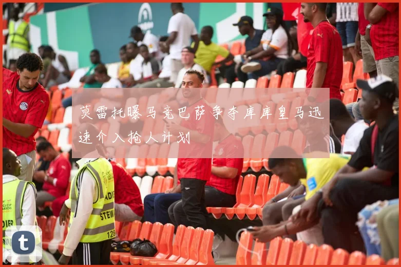 莫雷托曝马竞巴萨争夺库库皇马迅速介入抢人计划