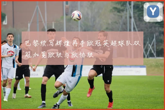 巴黎续写辉煌再夺欧冠英超球队双冠加冕欧联与欧协联