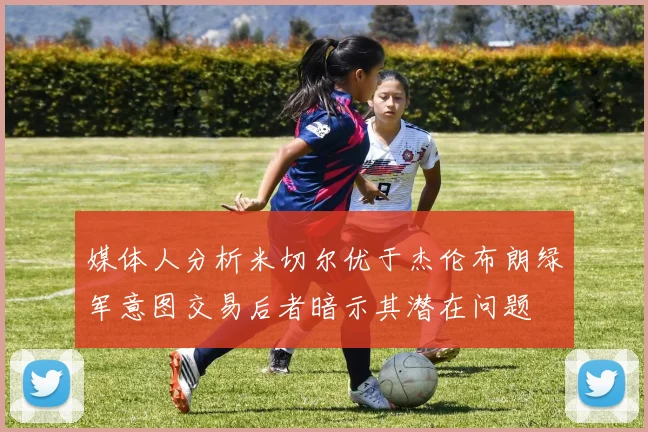 媒体人分析米切尔优于杰伦布朗绿军意图交易后者暗示其潜在问题