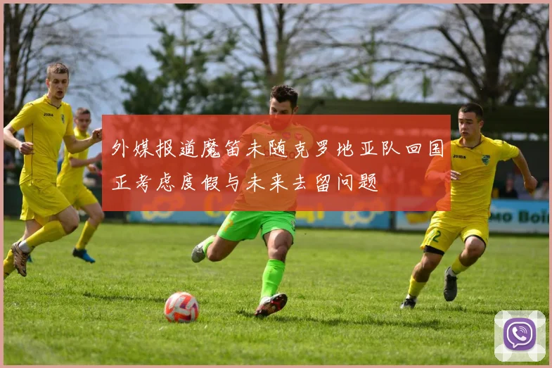 外媒报道魔笛未随克罗地亚队回国正考虑度假与未来去留问题