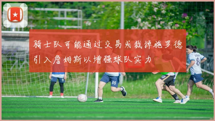 骑士队可能通过交易或裁掉施罗德引入詹姆斯以增强球队实力