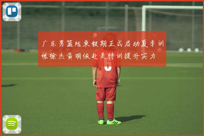 广东男篮结束假期正式启动夏季训练徐杰黄明依赴美特训提升实力