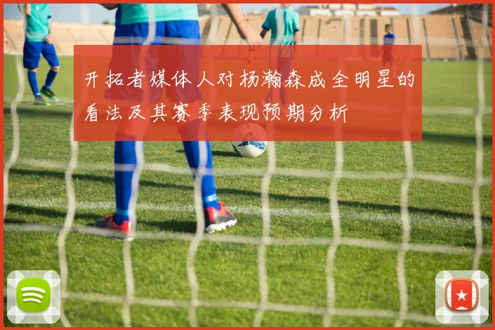 开拓者媒体人对杨瀚森成全明星的看法及其赛季表现预期分析