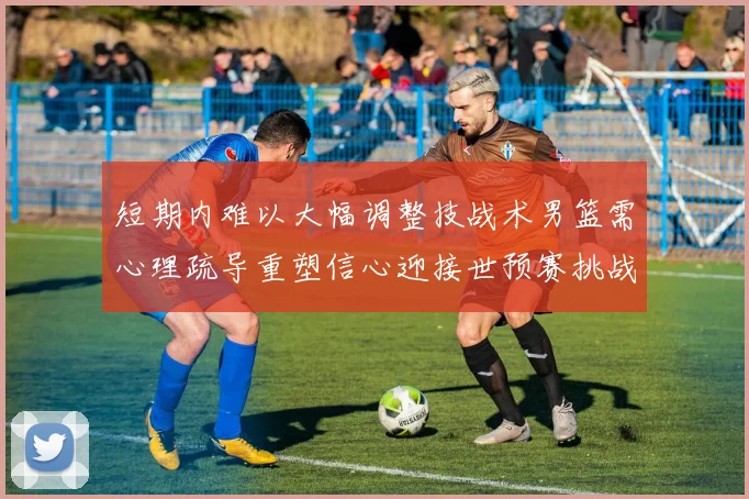 短期内难以大幅调整技战术男篮需心理疏导重塑信心迎接世预赛挑战