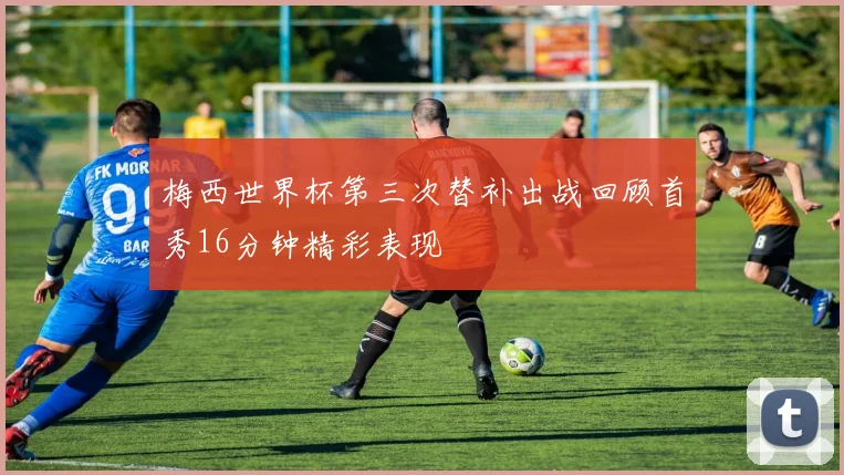 梅西世界杯第三次替补出战回顾首秀16分钟精彩表现