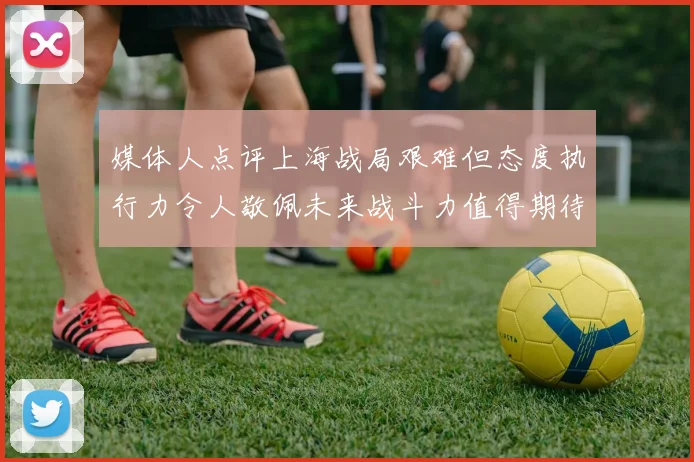 媒体人点评上海战局艰难但态度执行力令人敬佩未来战斗力值得期待