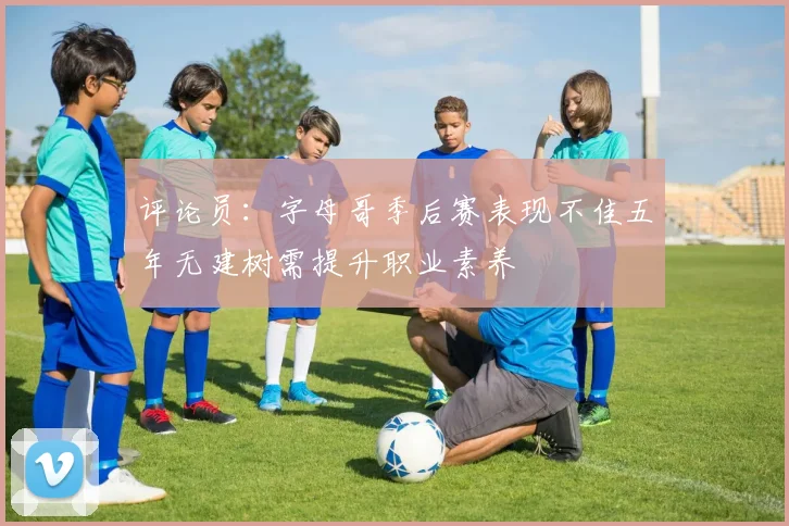 评论员：字母哥季后赛表现不佳五年无建树需提升职业素养