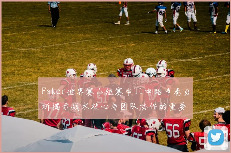 Faker世界赛小组赛中T1中路节奏分析揭示战术核心与团队协作的重要性