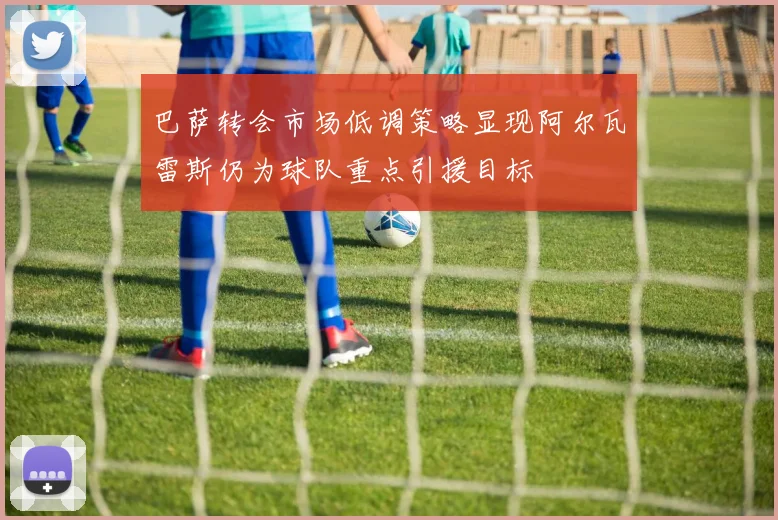 巴萨转会市场低调策略显现阿尔瓦雷斯仍为球队重点引援目标